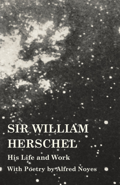 Sir William Herschel - His Life and Work - With Poetry by Alfred Noyes Sir William Herschel - His Life and Work - With Poetry by Alfred Noyes