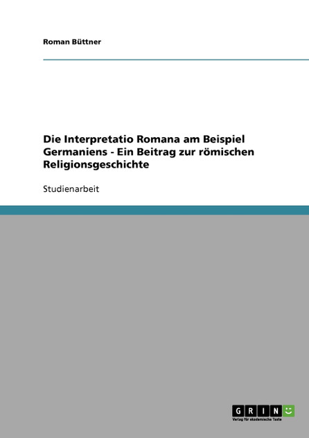 Die Interpretatio Romana am Beispiel Germaniens - Ein Beitrag zur römischen Religionsgeschichte Die Interpretatio Romana am Beispiel Germaniens - Ein Beitrag zur römischen Religionsgeschichte
