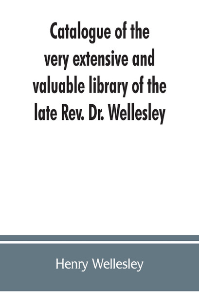 Catalogue of the very extensive and valuable library of the late Rev. Dr. Wellesley Catalogue of the very extensive and valuable library of the late Rev. Dr. Wellesley