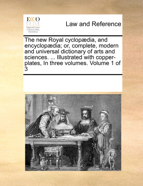 The new Royal cyclopædia, and encyclopædia; or, complete, modern and universal dictionary of arts and sciences. ... Illustrated with copper-plates,  In three  volumes.  Volume 1 of 3