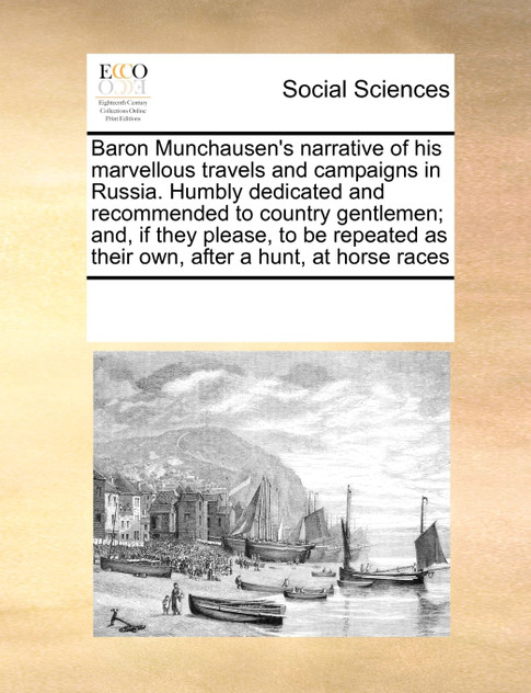 Baron Munchausen's narrative of his marvellous travels and campaigns in Russia. Humbly dedicated and recommended to country gentlemen; and, if they please, to be repeated as their own, after a hunt, at horse races Baron Munchausen's narrative of his marvellous travels and campaigns in Russia. Humbly dedicated and recommended to country gentlemen; and, if they please, to be repeated as their own, after a hunt, at horse races