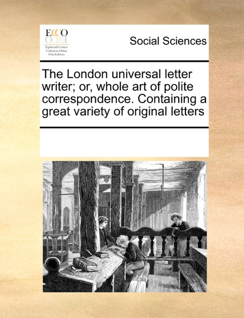 The London universal letter writer; or, whole art of polite correspondence. Containing a great variety of original letters The London universal letter writer; or, whole art of polite correspondence. Containing a great variety of original letters