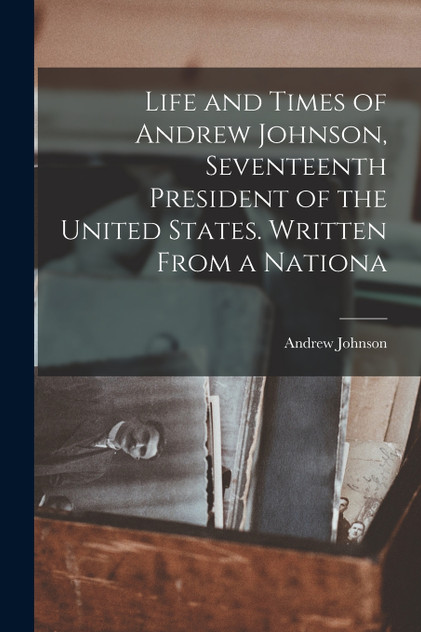 Life and Times of Andrew Johnson, Seventeenth President of the United States. Written From a Nationa Life and Times of Andrew Johnson, Seventeenth President of the United States. Written From a Nationa