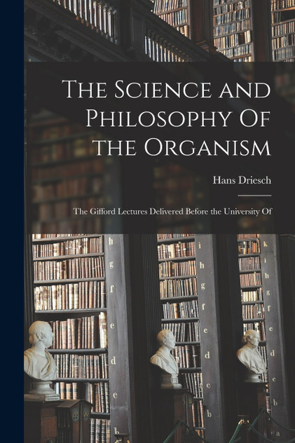 The Science and Philosophy Of the Organism; the Gifford Lectures Delivered Before the University Of The Science and Philosophy Of the Organism; the Gifford Lectures Delivered Before the University Of