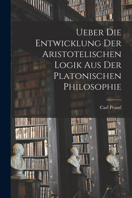 Ueber die Entwicklung der Aristotelischen Logik aus der Platonischen Philosophie Ueber die Entwicklung der Aristotelischen Logik aus der Platonischen Philosophie