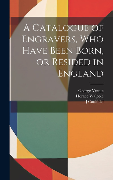 A Catalogue of Engravers, who Have Been Born, or Resided in England A Catalogue of Engravers, who Have Been Born, or Resided in England