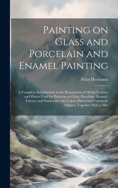 Painting on Glass and Porcelain and Enamel Painting; a Complete Introduction to the Preparation of all the Colours and Fluxes Used for Painting on Glass, Porcelain, Enamel, Faience and Stoneware, the Colour Pastes and Coloured-glasses, Together With Painting on Glass and Porcelain and Enamel Painting; a Complete Introduction to the Preparation of all the Colours and Fluxes Used for Painting on Glass, Porcelain, Enamel, Faience and Stoneware, the Colour Pastes and Coloured-glasses, Together With