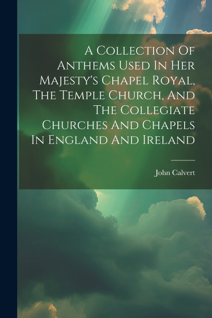 A Collection Of Anthems Used In Her Majesty's Chapel Royal, The Temple Church, And The Collegiate Churches And Chapels In England And Ireland A Collection Of Anthems Used In Her Majesty's Chapel Royal, The Temple Church, And The Collegiate Churches And Chapels In England And Ireland