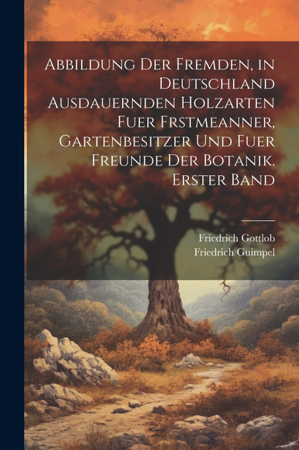 Abbildung der fremden, in Deutschland ausdauernden Holzarten fuer Frstmeanner, Gartenbesitzer und fuer Freunde der Botanik.  Erster Band