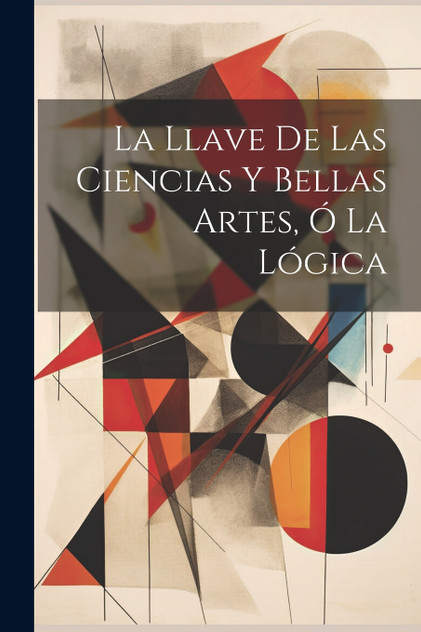 La Llave De Las Ciencias Y Bellas Artes, Ó La Lógica La Llave De Las Ciencias Y Bellas Artes, Ó La Lógica