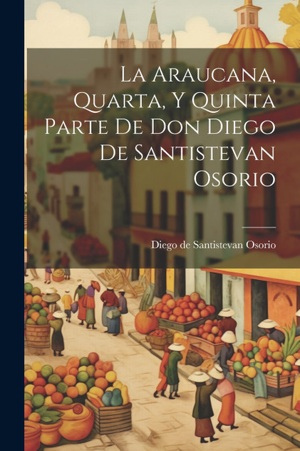 La Araucana, Quarta, Y Quinta Parte De Don Diego De Santistevan Osorio La Araucana, Quarta, Y Quinta Parte De Don Diego De Santistevan Osorio