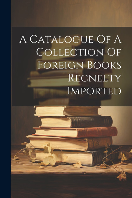 A Catalogue Of A Collection Of Foreign Books Recnelty Imported A Catalogue Of A Collection Of Foreign Books Recnelty Imported