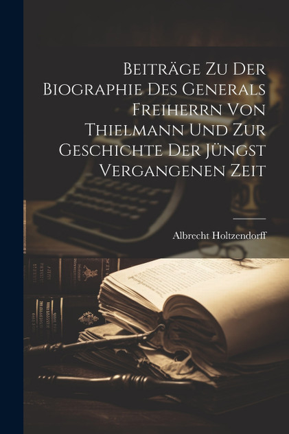Beiträge zu der Biographie des Generals Freiherrn von Thielmann und zur Geschichte der jüngst vergangenen Zeit