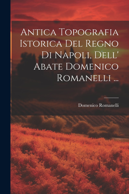 Antica Topografia Istorica Del Regno Di Napoli, Dell' Abate Domenico Romanelli ... Antica Topografia Istorica Del Regno Di Napoli, Dell' Abate Domenico Romanelli ...