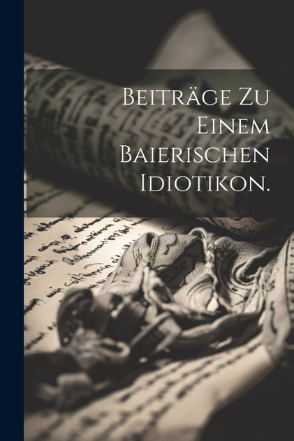Beiträge zu einem baierischen Idiotikon. Beiträge zu einem baierischen Idiotikon.