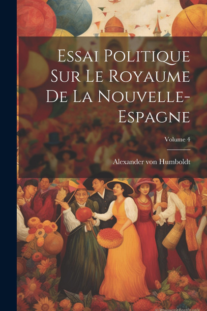 Essai Politique Sur Le Royaume De La Nouvelle-espagne; Volume 4 Essai Politique Sur Le Royaume De La Nouvelle-espagne; Volume 4