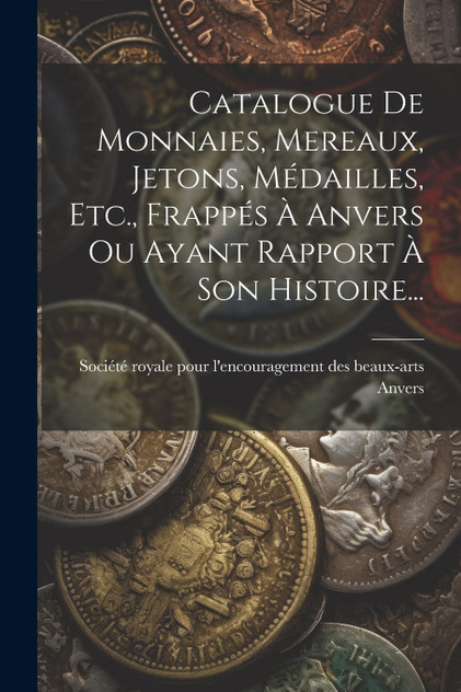 Catalogue De Monnaies, Mereaux, Jetons, Médailles, Etc., Frappés À Anvers Ou Ayant Rapport À Son Histoire... Catalogue De Monnaies, Mereaux, Jetons, Médailles, Etc., Frappés À Anvers Ou Ayant Rapport À Son Histoire...