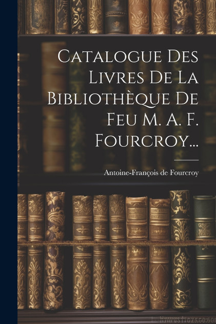 Catalogue Des Livres De La Bibliothèque De Feu M. A. F. Fourcroy... Catalogue Des Livres De La Bibliothèque De Feu M. A. F. Fourcroy...
