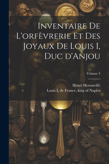 Inventaire de l'orfèvrerie et des joyaux de Louis I, duc d'Anjou; Volume 3 Inventaire de l'orfèvrerie et des joyaux de Louis I, duc d'Anjou; Volume 3