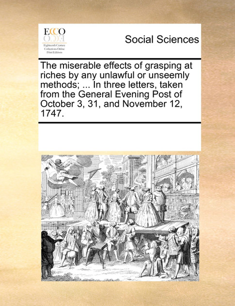 The miserable effects of grasping at riches by any unlawful or unseemly methods; ... In three letters, taken from the General Evening Post of October 3, 31, and November 12, 1747.