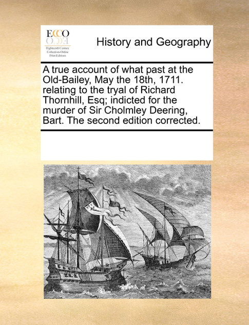 A true account of what past at the Old-Bailey, May the 18th, 1711. relating to the tryal of Richard Thornhill, Esq; indicted for the murder of Sir Cholmley Deering, Bart. The second edition corrected.