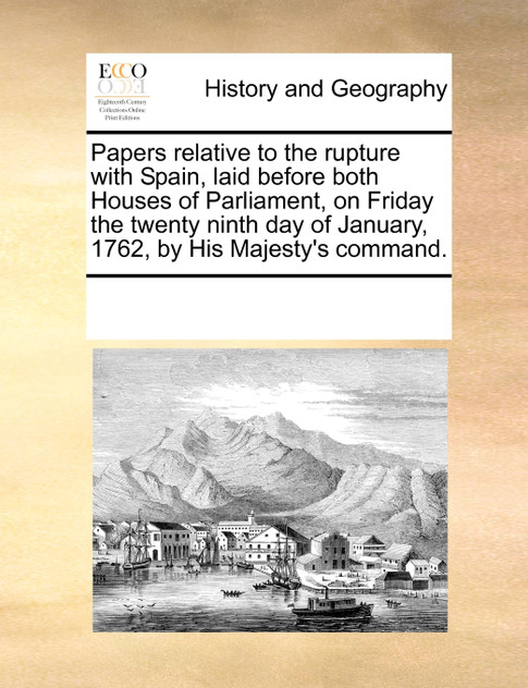 Papers relative to the rupture with Spain, laid before both Houses of Parliament, on Friday the twenty ninth day of January, 1762, by His Majesty's command. Papers relative to the rupture with Spain, laid before both Houses of Parliament, on Friday the twenty ninth day of January, 1762, by His Majesty's command.