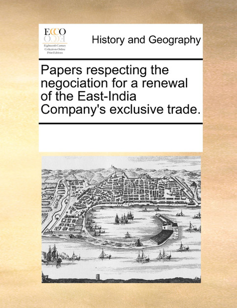 Papers respecting the negociation for a renewal of the East-India Company's exclusive trade. Papers respecting the negociation for a renewal of the East-India Company's exclusive trade.