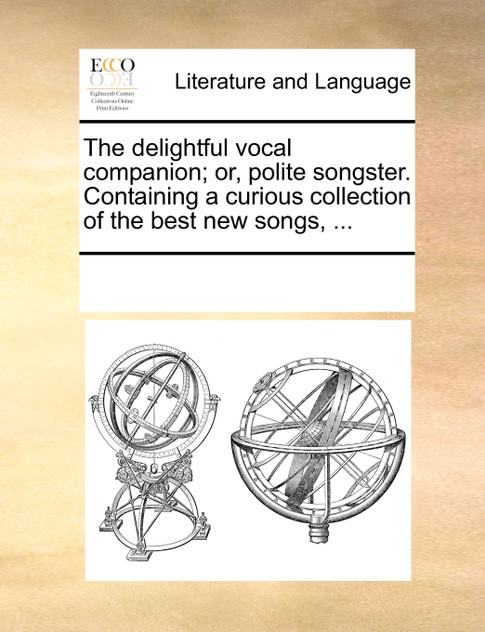 The delightful vocal companion; or, polite songster. Containing a curious collection of the best new songs, ... The delightful vocal companion; or, polite songster. Containing a curious collection of the best new songs, ...