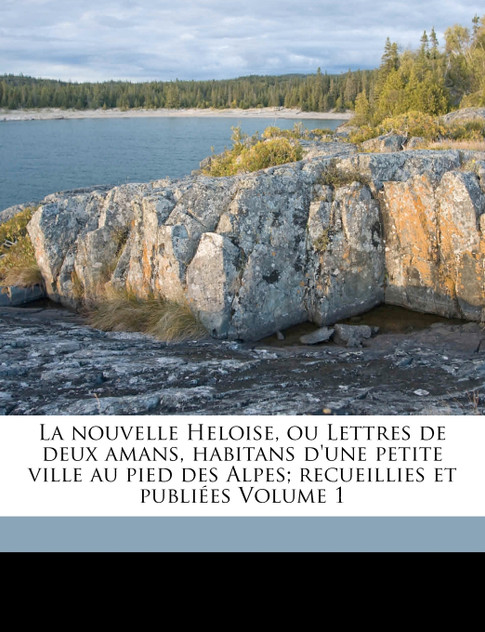 La nouvelle Heloise, ou Lettres de deux amans, habitans d'une petite ville au pied des Alpes; recueillies et publiées Volume 1 La nouvelle Heloise, ou Lettres de deux amans, habitans d'une petite ville au pied des Alpes; recueillies et publiées Volume 1