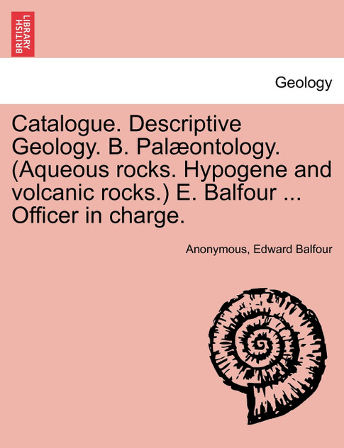 Catalogue. Descriptive Geology. B. Palæontology. (Aqueous rocks. Hypogene and volcanic rocks.) E. Balfour ... Officer in charge.