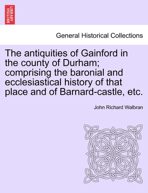 The antiquities of Gainford in the county of Durham; comprising the baronial and ecclesiastical history of that place and of Barnard-castle, etc. The antiquities of Gainford in the county of Durham; comprising the baronial and ecclesiastical history of that place and of Barnard-castle, etc.