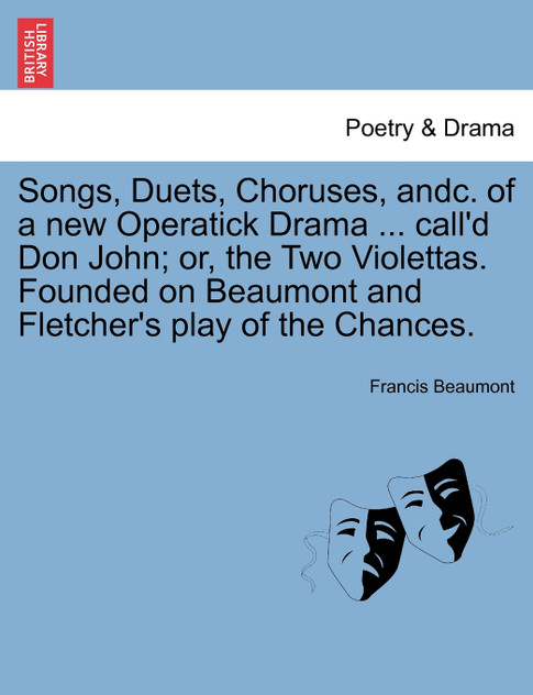 Songs, Duets, Choruses, andc. of a new Operatick Drama ... call'd Don John; or, the Two Violettas. Founded on Beaumont and Fletcher's play of the Chances. Songs, Duets, Choruses, andc. of a new Operatick Drama ... call'd Don John; or, the Two Violettas. Founded on Beaumont and Fletcher's play of the Chances.
