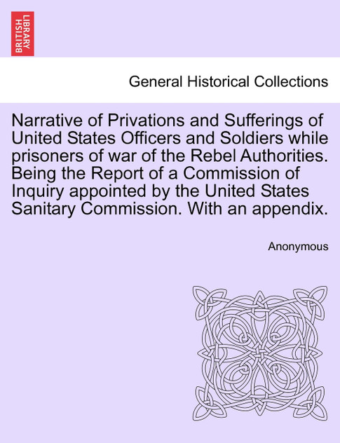 Narrative of Privations and Sufferings of United States Officers and Soldiers while prisoners of war of the Rebel Authorities. Being the Report of a Commission of Inquiry appointed by the United States Sanitary Commission. With an appendix.