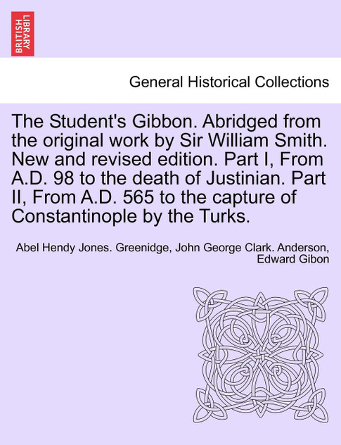 The Student's Gibbon. Abridged from the original work by Sir William Smith. New and revised edition. Part I, From A.D. 98 to the death of Justinian. Part II, From A.D. 565 to the capture of Constantinople by the Turks. PART II, NEW EDITION