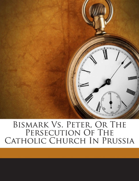 Bismark Vs. Peter, Or The Persecution Of The Catholic Church In Prussia Bismark Vs. Peter, Or The Persecution Of The Catholic Church In Prussia