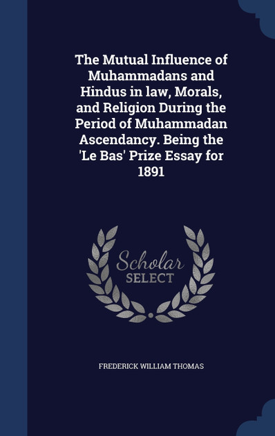 The Mutual Influence of Muhammadans and Hindus in law, Morals, and Religion During the Period of Muhammadan Ascendancy. Being the 'Le Bas' Prize Essay for 1891 The Mutual Influence of Muhammadans and Hindus in law, Morals, and Religion During the Period of Muhammadan Ascendancy. Being the 'Le Bas' Prize Essay for 1891