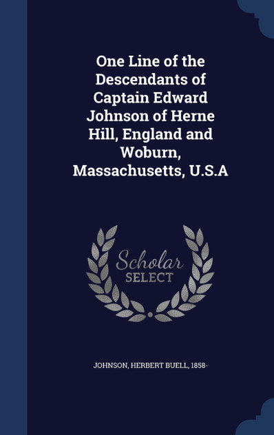 One Line of the Descendants of Captain Edward Johnson of Herne Hill, England and Woburn, Massachusetts, U.S.A One Line of the Descendants of Captain Edward Johnson of Herne Hill, England and Woburn, Massachusetts, U.S.A