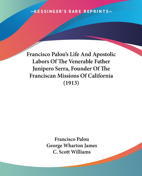 Francisco Palou's Life And Apostolic Labors Of The Venerable Father Junipero Serra, Founder Of The Franciscan Missions Of California (1913)