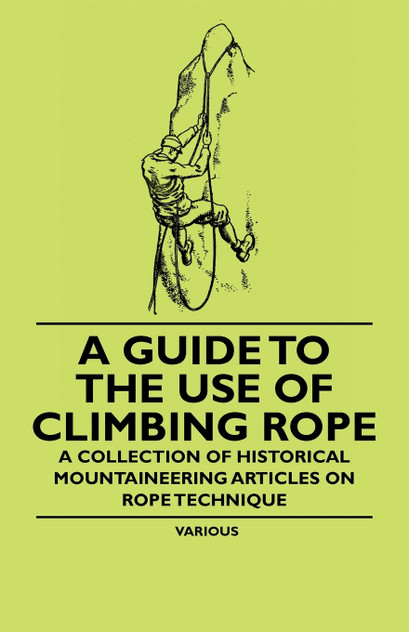 A Guide to the Use of Climbing Rope - A Collection of Historical Mountaineering Articles on Rope Technique A Guide to the Use of Climbing Rope - A Collection of Historical Mountaineering Articles on Rope Technique