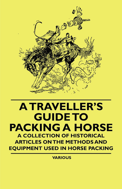 A Traveller's Guide to Packing a Horse - A Collection of Historical Articles on the Methods and Equipment Used in Horse Packing A Traveller's Guide to Packing a Horse - A Collection of Historical Articles on the Methods and Equipment Used in Horse Packing