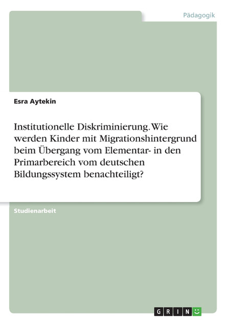 Institutionelle Diskriminierung. Wie werden Kinder mit Migrationshintergrund beim Übergang vom Elementar- in den Primarbereich vom deutschen Bildungssystem benachteiligt? Institutionelle Diskriminierung. Wie werden Kinder mit Migrationshintergrund beim Übergang vom Elementar- in den Primarbereich vom deutschen Bildungssystem benachteiligt?
