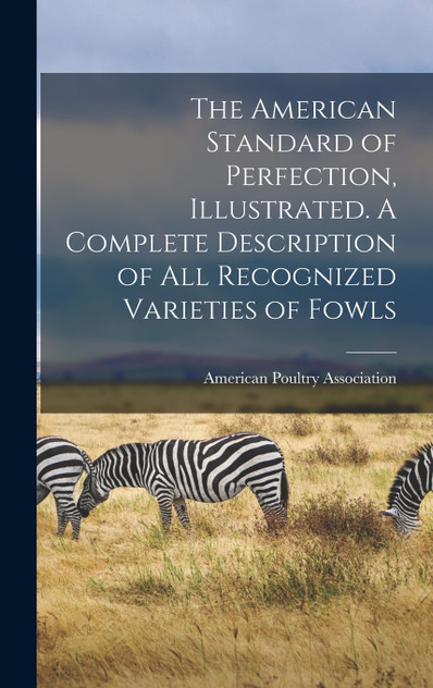 The American Standard of Perfection, Illustrated. A Complete Description of all Recognized Varieties of Fowls The American Standard of Perfection, Illustrated. A Complete Description of all Recognized Varieties of Fowls