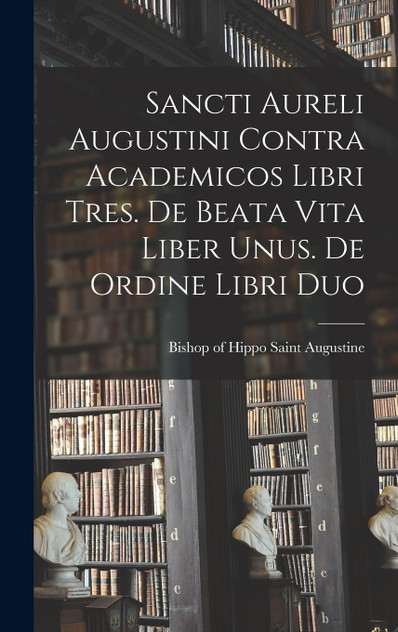 Sancti Aureli Augustini Contra academicos libri tres. De beata vita liber unus. De ordine libri duo Sancti Aureli Augustini Contra academicos libri tres. De beata vita liber unus. De ordine libri duo