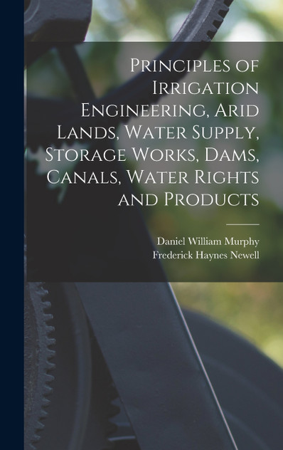 Principles of Irrigation Engineering, Arid Lands, Water Supply, Storage Works, Dams, Canals, Water Rights and Products Principles of Irrigation Engineering, Arid Lands, Water Supply, Storage Works, Dams, Canals, Water Rights and Products