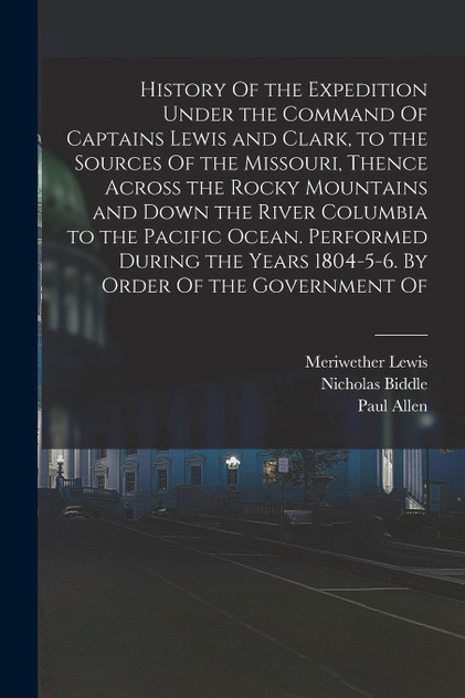 History Of the Expedition Under the Command Of Captains Lewis and Clark, to the Sources Of the Missouri, Thence Across the Rocky Mountains and Down the River Columbia to the Pacific Ocean. Performed During the Years 1804-5-6. By Order Of the Governm History Of the Expedition Under the Command Of Captains Lewis and Clark, to the Sources Of the Missouri, Thence Across the Rocky Mountains and Down the River Columbia to the Pacific Ocean. Performed During the Years 1804-5-6. By Order Of the Governm
