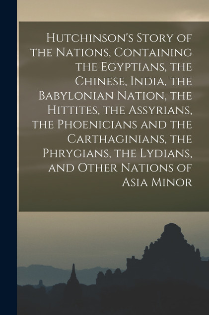 Hutchinson's Story of the Nations, Containing the Egyptians, the Chinese, India, the Babylonian Nation, the Hittites, the Assyrians, the Phoenicians and the Carthaginians, the Phrygians, the Lydians, and Other Nations of Asia Minor