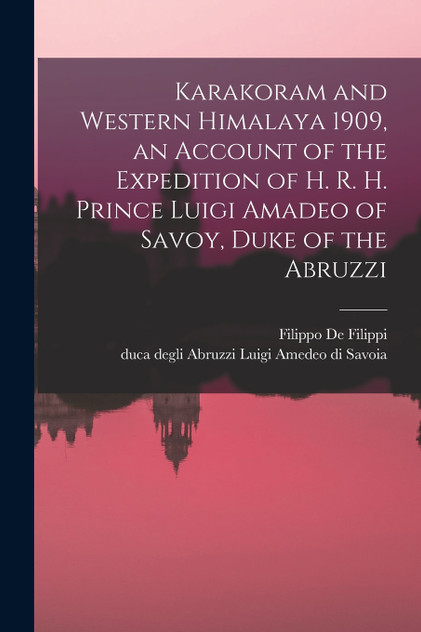 Karakoram and Western Himalaya 1909, an Account of the Expedition of H. R. H. Prince Luigi Amadeo of Savoy, Duke of the Abruzzi Karakoram and Western Himalaya 1909, an Account of the Expedition of H. R. H. Prince Luigi Amadeo of Savoy, Duke of the Abruzzi