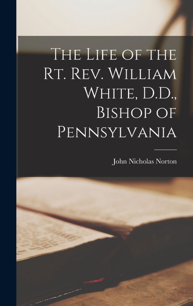 The Life of the Rt. Rev. William White, D.D., Bishop of Pennsylvania The Life of the Rt. Rev. William White, D.D., Bishop of Pennsylvania