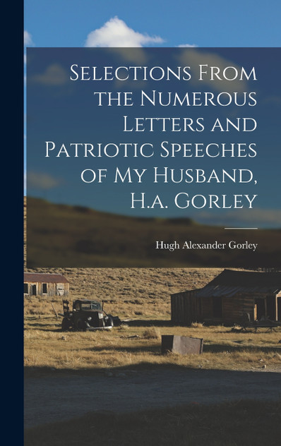 Selections From the Numerous Letters and Patriotic Speeches of My Husband, H.a. Gorley Selections From the Numerous Letters and Patriotic Speeches of My Husband, H.a. Gorley