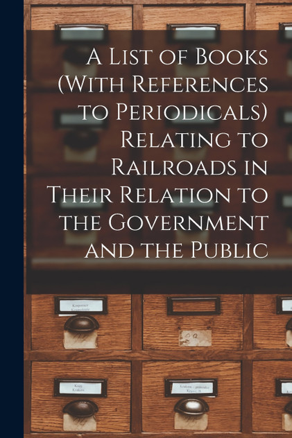 A List of Books (With References to Periodicals) Relating to Railroads in Their Relation to the Government and the Public A List of Books (With References to Periodicals) Relating to Railroads in Their Relation to the Government and the Public